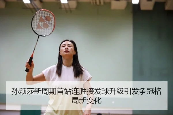 孙颖莎新周期首站连胜接发球升级引发争冠格局新变化