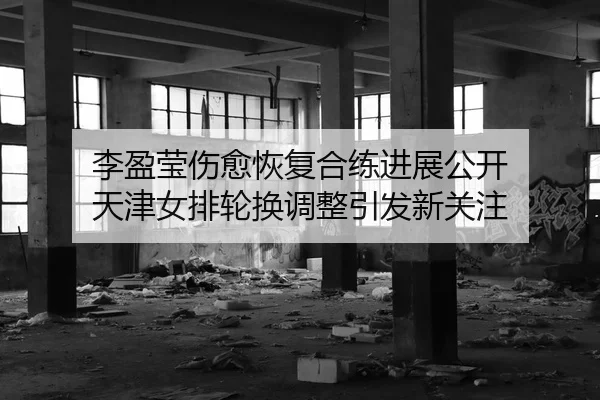 李盈莹伤愈恢复合练进展公开 天津女排轮换调整引发新关注