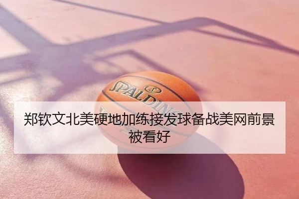 郑钦文北美硬地加练接发球备战美网前景被看好