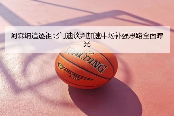 阿森纳追逐祖比门迪谈判加速中场补强思路全面曝光