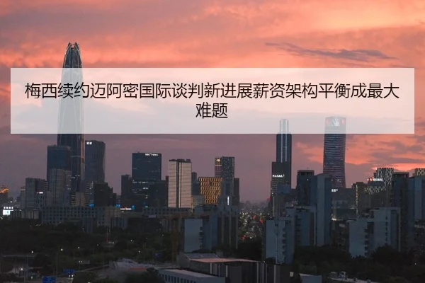 梅西续约迈阿密国际谈判新进展薪资架构平衡成最大难题