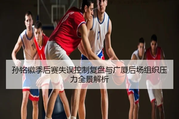 孙铭徽季后赛失误控制复盘与广厦后场组织压力全景解析