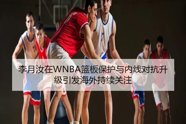 李月汝在WNBA篮板保护与内线对抗升级引发海外持续关注