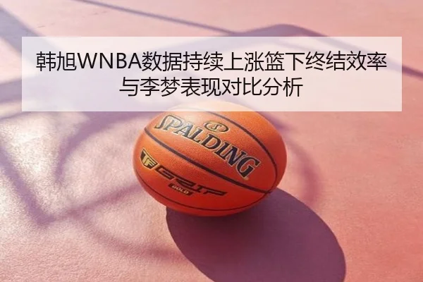 韩旭WNBA数据持续上涨篮下终结效率与李梦表现对比分析