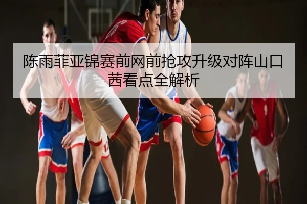 陈雨菲亚锦赛前网前抢攻升级对阵山口茜看点全解析