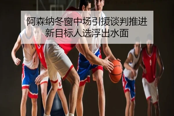 阿森纳冬窗中场引援谈判推进 新目标人选浮出水面