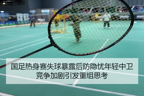 国足热身赛失球暴露后防隐忧年轻中卫竞争加剧引发重组思考