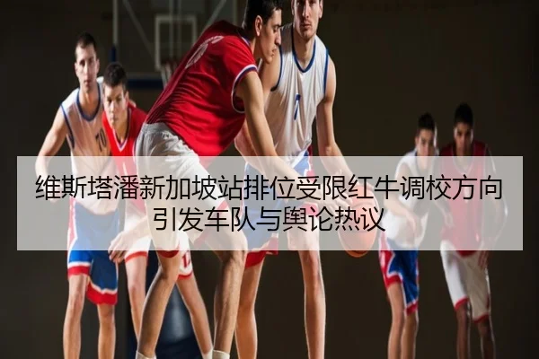 维斯塔潘新加坡站排位受限红牛调校方向引发车队与舆论热议