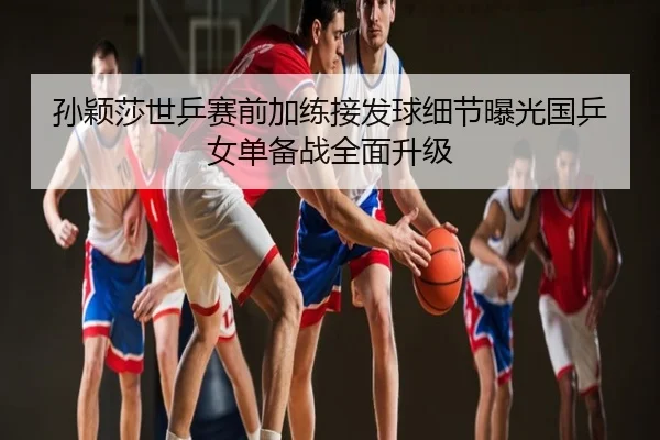 孙颖莎世乒赛前加练接发球细节曝光国乒女单备战全面升级